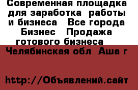 Современная площадка для заработка, работы и бизнеса - Все города Бизнес » Продажа готового бизнеса   . Челябинская обл.,Аша г.